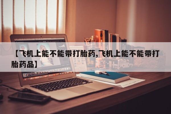 正品打胎药私人微信【飞机上能不能带打胎药,飞机上能不能带打胎药品】