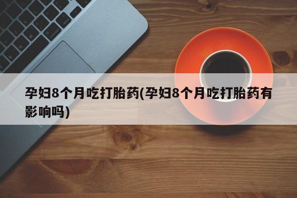 正品打胎药私人微信孕妇8个月吃打胎药(孕妇8个月吃打胎药有影响吗)