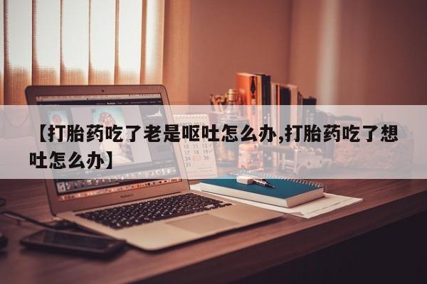 正品打胎药私人微信【打胎药吃了老是呕吐怎么办,打胎药吃了想吐怎么办】