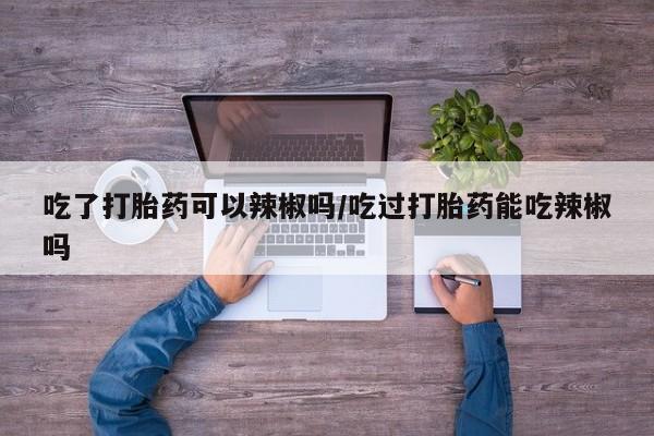 正品打胎药私人微信吃了打胎药可以辣椒吗/吃过打胎药能吃辣椒吗