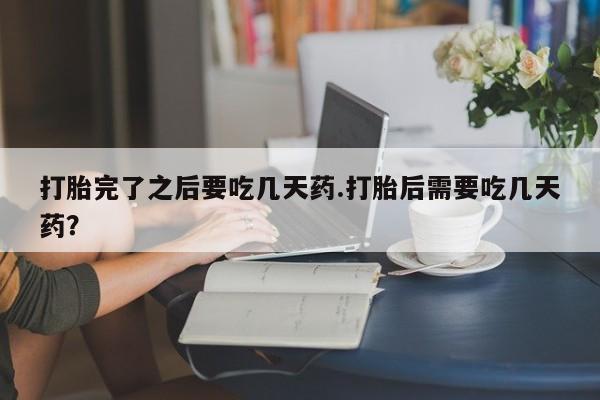 正品打胎药私人微信打胎完了之后要吃几天药.打胎后需要吃几天药？