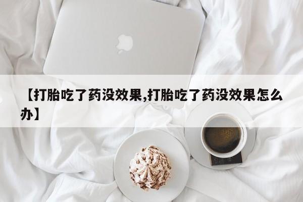 正品打胎药私人微信【打胎吃了药没效果,打胎吃了药没效果怎么办】