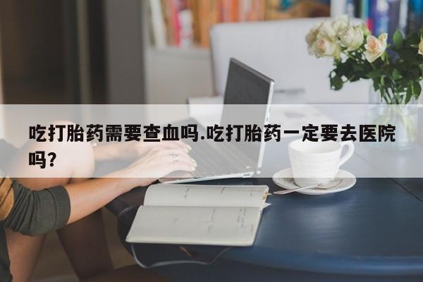 正品打胎药私人微信吃打胎药需要查血吗.吃打胎药一定要去医院吗?