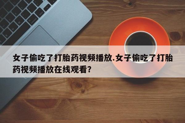 正品打胎药私人微信女子偷吃了打胎药视频播放.女子偷吃了打胎药视频播放在线观看？