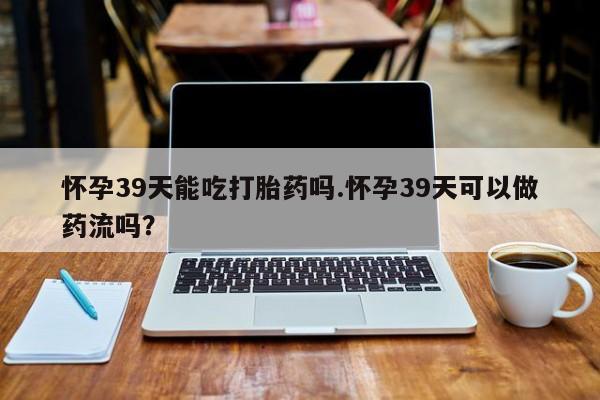 正品打胎药私人微信怀孕39天能吃打胎药吗.怀孕39天可以做药流吗？