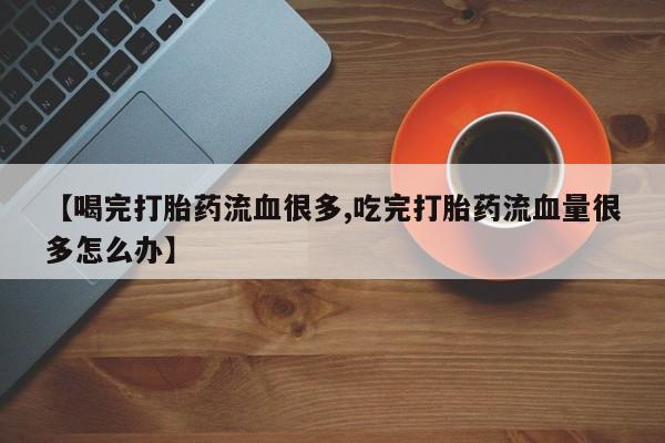正品打胎药私人微信【喝完打胎药流血很多,吃完打胎药流血量很多怎么办】