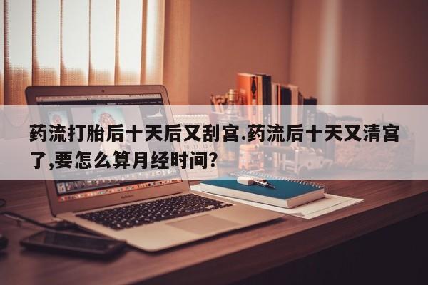 正品打胎药私人微信药流打胎后十天后又刮宫.药流后十天又清宫了,要怎么算月经时间？